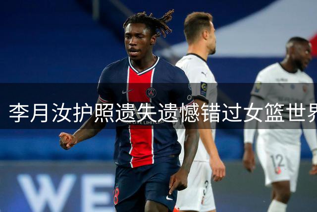 李月汝护照遗失遗憾错过女篮世界杯 坦言本想全力对战美国