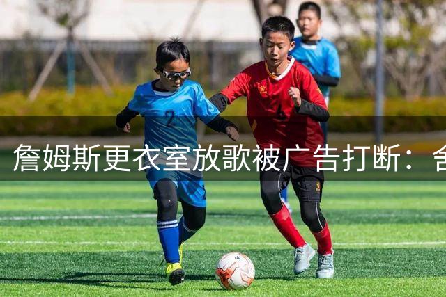 詹姆斯更衣室放歌被广告打断：舍不得买会员
